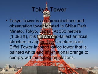 Tokyo Tower
? Tokyo Tower is a communications and
observation tower located in Shiba Park,
Minato, Tokyo, Japan. At 333 metres
(1,093 ft), it is the second-tallest artificial
structure in Japan. The structure is an
Eiffel Tower-inspired lattice tower that is
painted white and international orange to
comply with air safety regulations.

 