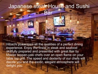 Japanese steak House and Sushi
Bar

? Hibachi possesses all the qualities of a perfect dining
experience. Enjoy the finest in steak and seafood
skillfully prepared and presented with great flair by
Master teppan-yaki chefs over an open flame on your
table top grill. The speed and dexterity of our chefs will
dazzle you and the exotic, elegant atmosphere will
delight you.

 