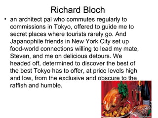 Richard Bloch
? an architect pal who commutes regularly to
commissions in Tokyo, offered to guide me to
secret places where tourists rarely go. And
Japanophile friends in New York City set up
food-world connections willing to lead my mate,
Steven, and me on delicious detours. We
headed off, determined to discover the best of
the best Tokyo has to offer, at price levels high
and low, from the exclusive and obscure to the
raffish and humble.

 