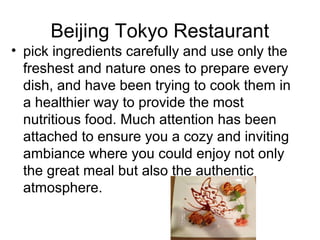 Beijing Tokyo Restaurant
? pick ingredients carefully and use only the
freshest and nature ones to prepare every
dish, and have been trying to cook them in
a healthier way to provide the most
nutritious food. Much attention has been
attached to ensure you a cozy and inviting
ambiance where you could enjoy not only
the great meal but also the authentic
atmosphere.

 