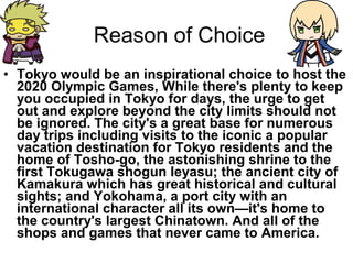Reason of Choice
? Tokyo would be an inspirational choice to host the
2020 Olympic Games, While there's plenty to keep
you occupied in Tokyo for days, the urge to get
out and explore beyond the city limits should not
be ignored. The city's a great base for numerous
day trips including visits to the iconic a popular
vacation destination for Tokyo residents and the
home of Tosho-go, the astonishing shrine to the
first Tokugawa shogun Ieyasu; the ancient city of
Kamakura which has great historical and cultural
sights; and Yokohama, a port city with an
international character all its ownit's home to
the country's largest Chinatown. And all of the
shops and games that never came to America.

 
