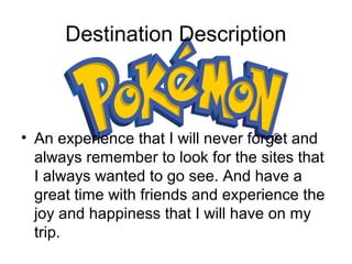 Destination Description

? An experience that I will never forget and
always remember to look for the sites that
I always wanted to go see. And have a
great time with friends and experience the
joy and happiness that I will have on my
trip.

 