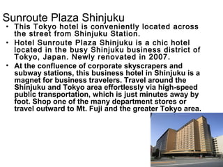 Sunroute Plaza Shinjuku Hotel

? This Tokyo hotel is conveniently located across
the street from Shinjuku Station.
? Hotel Sunroute Plaza Shinjuku is a chic hotel
located in the busy Shinjuku business district of
Tokyo, Japan. Newly renovated in 2007.
? At the confluence of corporate skyscrapers and
subway stations, this business hotel in Shinjuku is a
magnet for business travelers. Travel around the
Shinjuku and Tokyo area effortlessly via high-speed
public transportation, which is just minutes away by
foot. Shop one of the many department stores or
travel outward to Mt. Fuji and the greater Tokyo area.

 