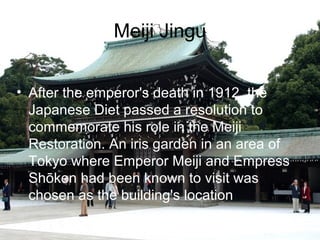 Meiji Jingu
? After the emperor's death in 1912, the
Japanese Diet passed a resolution to
commemorate his role in the Meiji
Restoration. An iris garden in an area of
Tokyo where Emperor Meiji and Empress
Shken had been known to visit was
chosen as the building's location

 