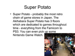 Super Potato
? Super Potato - probably the most retro
chain of game stores in Japan. The
Akihabara Super Potato has 3 floors
which are dedicated to games throughout
time - everything from the Famicom to
PS3. You can even pick up some
Nintendo Game Watch.

 