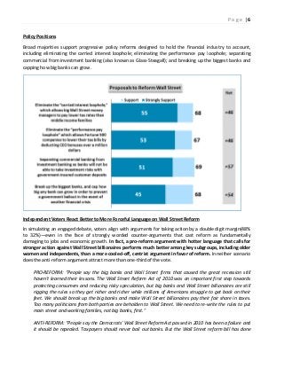 Policy Positions
Broad majorities support progressive policy reforms
including eliminating the carried interest
commercial from investment banking (also known as Glass
capping how big banks can grow.
Independent Voters React Better to More Forceful Language
In simulating an engaged debate, voters align with argum
to 32%)—even in the face of strongly worded counter
damaging to jobs and economic growth.
stronger action against Wall Street billionaires performs much
women and independents, than a more cooled
does the anti-reform argument attract more than one
PRO-REFORM: “People say the big
haven't learned their lessons. The Wall Street Reform Act of 2010 was an important first step towards
protecting consumers and reducing risky speculation, but big banks and Wall Street billi
rigging the rules so they get richer and richer while millions of Americans struggle to get back on their
feet. We should break up the big banks and make Wall Street billionaires pay their fair share in taxes.
Too many politicians from both parties are beholden to Wall Street. We need to re
main street and working families, not big banks, first.”
ANTI-REFORM: “People say the Democrats
it should be repealed. Taxpayers should never bail out banks. But the Wall Street reform bill has done
progressive policy reforms designed to hold the financial industry to
including eliminating the carried interest loophole; eliminating the performance pay loophole
(also known as Glass-Steagall); and breaking up the biggest banks
o More Forceful Language on Wall Street Reform
In simulating an engaged debate, voters align with arguments for taking action by a double digit
even in the face of strongly worded counter-arguments that cast reform as fundamentally
damaging to jobs and economic growth. In fact, a pro-reform argument with hotter language that calls for
billionaires performs much better among key subgroups, including older
women and independents, than a more cooled-off, centrist argument in favor of reform. In neither scenario
reform argument attract more than one-third of the vote.
“People say the big banks and Wall Street firms that caused the great recession still
haven't learned their lessons. The Wall Street Reform Act of 2010 was an important first step towards
protecting consumers and reducing risky speculation, but big banks and Wall Street billi
rigging the rules so they get richer and richer while millions of Americans struggle to get back on their
feet. We should break up the big banks and make Wall Street billionaires pay their fair share in taxes.
th parties are beholden to Wall Street. We need to re-write the rules to put
main street and working families, not big banks, first.”
eople say the Democrats' Wall Street Reform Act passed in 2010 has been a failure and
d. Taxpayers should never bail out banks. But the Wall Street reform bill has done
P a g e | 6
dustry to account,
loophole; separating
breaking up the biggest banks and
ents for taking action by a double digit margin(48%
arguments that cast reform as fundamentally
reform argument with hotter language that calls for
better among key subgroups, including older
In neither scenario
banks and Wall Street firms that caused the great recession still
haven't learned their lessons. The Wall Street Reform Act of 2010 was an important first step towards
protecting consumers and reducing risky speculation, but big banks and Wall Street billionaires are still
rigging the rules so they get richer and richer while millions of Americans struggle to get back on their
feet. We should break up the big banks and make Wall Street billionaires pay their fair share in taxes.
write the rules to put
Wall Street Reform Act passed in 2010 has been a failure and
d. Taxpayers should never bail out banks. But the Wall Street reform bill has done
 