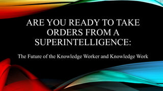 ARE YOU READY TO TAKE
ORDERS FROM A
SUPERINTELLIGENCE:
The Future of the Knowledge Worker and Knowledge Work
 
