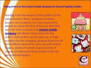 Taking Orders to the Custom Cookie Company for Assured Quality Cookies 
Starting from the shapes of the cookies to the 
tastes found in them, variations in these 
biscuits can be plenty. It is only required by 
people to select the kind of biscuits that they 
want for their occasion and custom cookie 
company will deliver these items for the 
orders. Such orders can be taken up in large 
numbers by the company, because there are all 
the facilities required to come up with unique 
shapes, plenty of cutters to give variety of 
shapes and decorate these cookies with the 
personalised designs. 
 