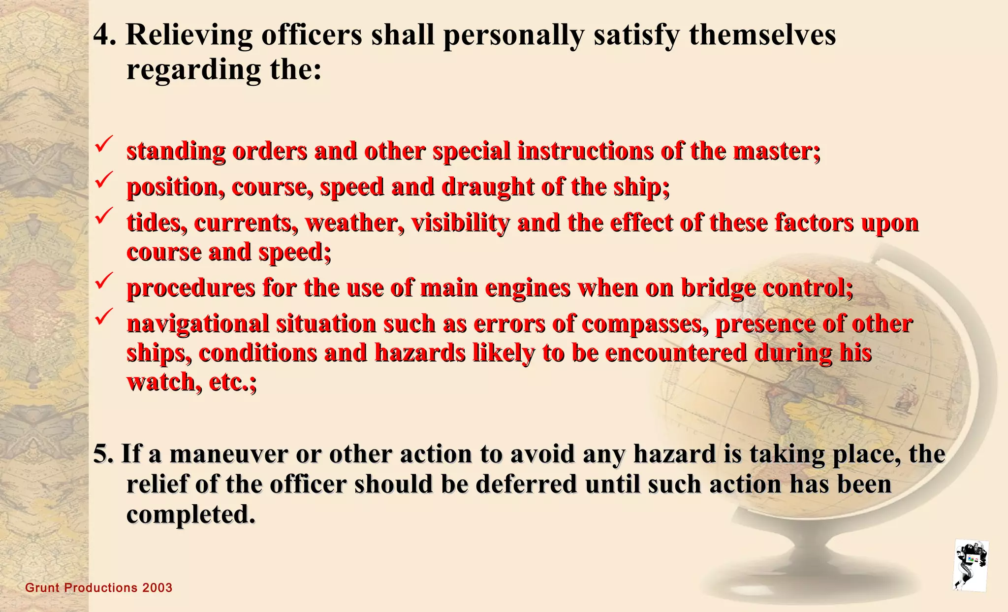 Grunt Productions 2003
4. Relieving officers shall personally satisfy themselves
regarding the:
 standing orders and other special instructions of the master;standing orders and other special instructions of the master;
 position, course, speed and draught of the ship;position, course, speed and draught of the ship;
 tides, currents, weather, visibility and the effect of these factors upontides, currents, weather, visibility and the effect of these factors upon
course and speed;course and speed;
 procedures for the use of main engines when on bridge control;procedures for the use of main engines when on bridge control;
 navigational situation such as errors of compasses, presence of othernavigational situation such as errors of compasses, presence of other
ships, conditions and hazards likely to be encountered during hisships, conditions and hazards likely to be encountered during his
watch, etc.;watch, etc.;
5. If a maneuver or other action to avoid any hazard is taking place, the5. If a maneuver or other action to avoid any hazard is taking place, the
relief of the officer should be deferred until such action has beenrelief of the officer should be deferred until such action has been
completed.completed.
 