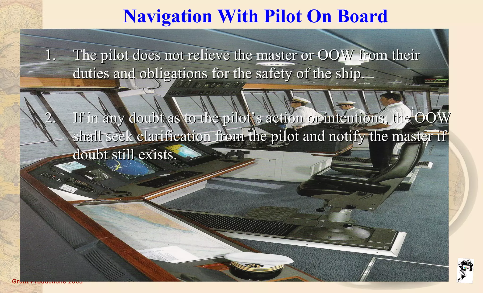 Grunt Productions 2003
Navigation With Pilot On Board
1.1. The pilot does not relieve the master or OOW from theirThe pilot does not relieve the master or OOW from their
duties and obligations for the safety of the ship.duties and obligations for the safety of the ship.
2.2. If in any doubt as to the pilot’s action or intentions, the OOWIf in any doubt as to the pilot’s action or intentions, the OOW
shall seek clarification from the pilot and notify the master ifshall seek clarification from the pilot and notify the master if
doubt still exists.doubt still exists.
 