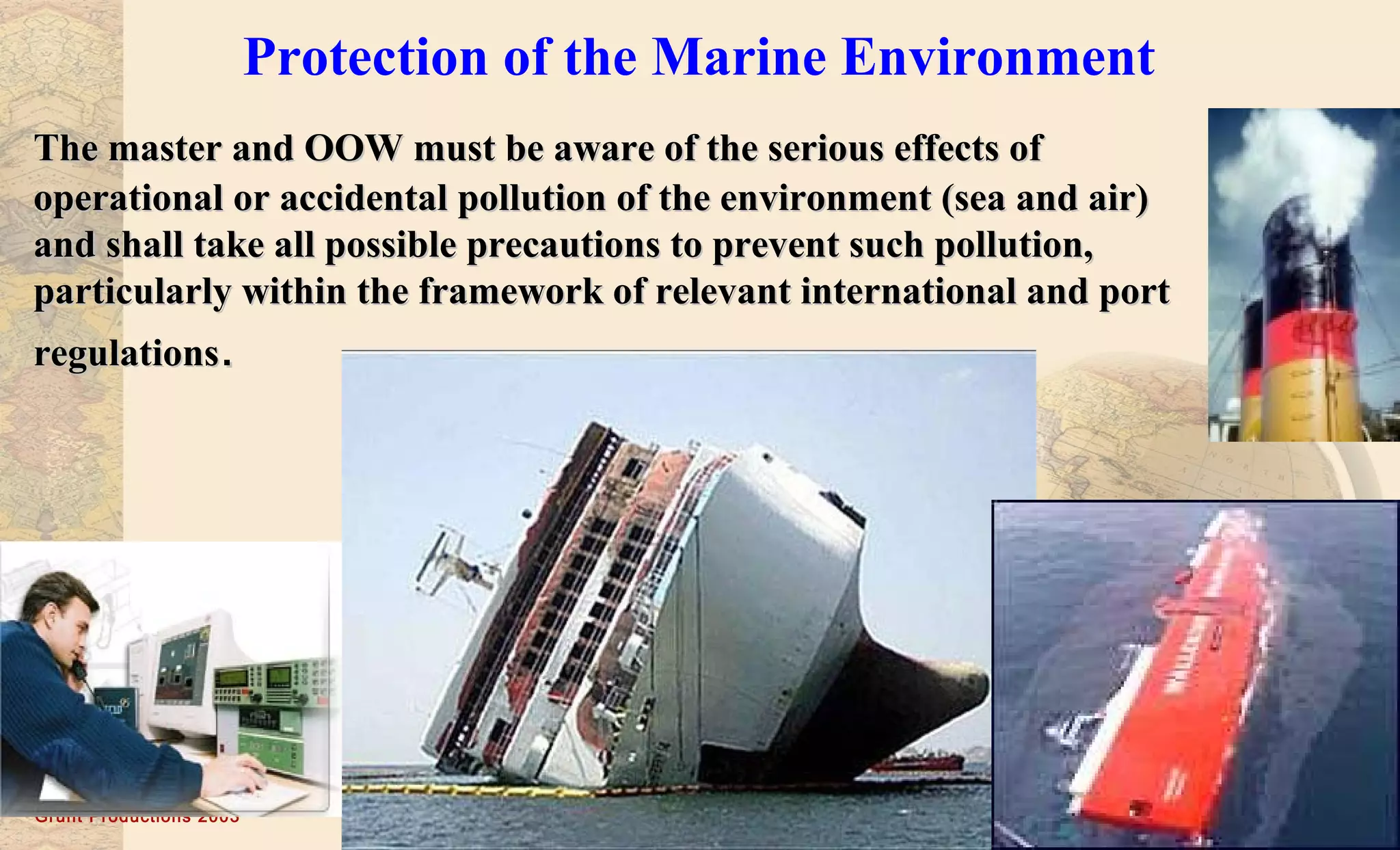 Grunt Productions 2003
Protection of the Marine Environment
The master and OOW must be aware of the serious effects ofThe master and OOW must be aware of the serious effects of
operational or accidental pollution of the environment (sea and air)operational or accidental pollution of the environment (sea and air)
and shall take all possible precautions to prevent such pollution,and shall take all possible precautions to prevent such pollution,
particularly within the framework of relevant international and portparticularly within the framework of relevant international and port
regulationsregulations..
 