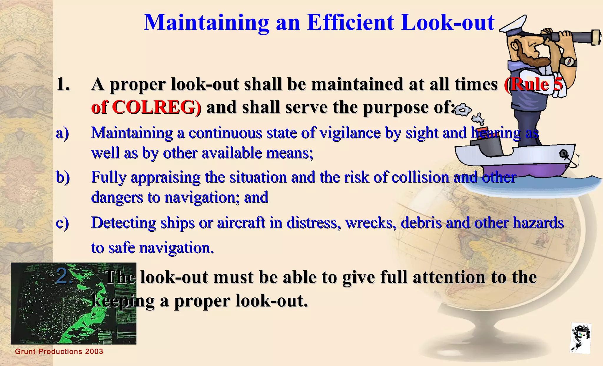 Grunt Productions 2003
Maintaining an Efficient Look-out
1.1. A proper look-out shall be maintained at all timesA proper look-out shall be maintained at all times (Rule 5(Rule 5
of COLREG)of COLREG) and shall serve the purpose of:and shall serve the purpose of:
a)a) Maintaining a continuous state of vigilance by sight and hearing asMaintaining a continuous state of vigilance by sight and hearing as
well as by other available means;well as by other available means;
b)b) Fully appraising the situation and the risk of collision and otherFully appraising the situation and the risk of collision and other
dangers to navigation; anddangers to navigation; and
c)c) Detecting ships or aircraft in distress, wrecks, debris and other hazardsDetecting ships or aircraft in distress, wrecks, debris and other hazards
to safe navigation.to safe navigation.
2.2. The look-out must be able to give full attention to theThe look-out must be able to give full attention to the
keeping a proper look-out.keeping a proper look-out.
 
