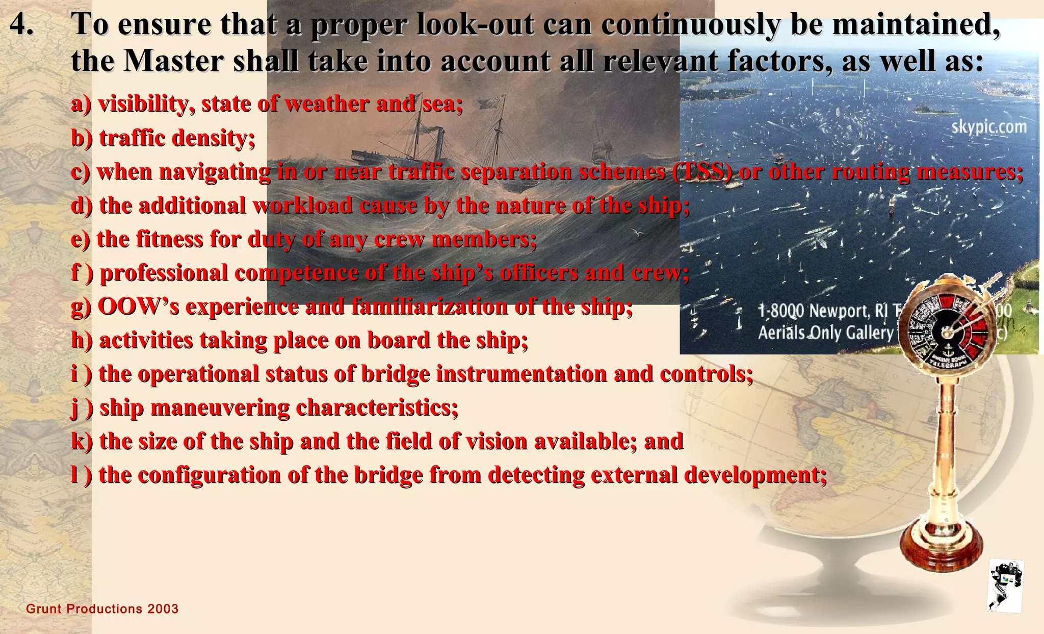 Grunt Productions 2003
4.4. To ensure that a proper look-out can continuously be maintained,To ensure that a proper look-out can continuously be maintained,
the Master shall take into account all relevant factors, as well as:the Master shall take into account all relevant factors, as well as:
a) visibility, state of weather and sea;a) visibility, state of weather and sea;
b) traffic density;b) traffic density;
c) when navigating in or near traffic separation schemes (TSS) or other routing measures;c) when navigating in or near traffic separation schemes (TSS) or other routing measures;
d) the additional workload cause by the nature of the ship;d) the additional workload cause by the nature of the ship;
e) the fitness for duty of any crew members;e) the fitness for duty of any crew members;
f ) professional competence of the ship’s officers and crew;f ) professional competence of the ship’s officers and crew;
g) OOW’s experience and familiarization of the ship;g) OOW’s experience and familiarization of the ship;
h) activities taking place on board the ship;h) activities taking place on board the ship;
i ) the operational status of bridge instrumentation and controls;i ) the operational status of bridge instrumentation and controls;
j ) ship maneuvering characteristics;j ) ship maneuvering characteristics;
k) the size of the ship and the field of vision available; andk) the size of the ship and the field of vision available; and
l ) the configuration of the bridge from detecting external development;l ) the configuration of the bridge from detecting external development;
 