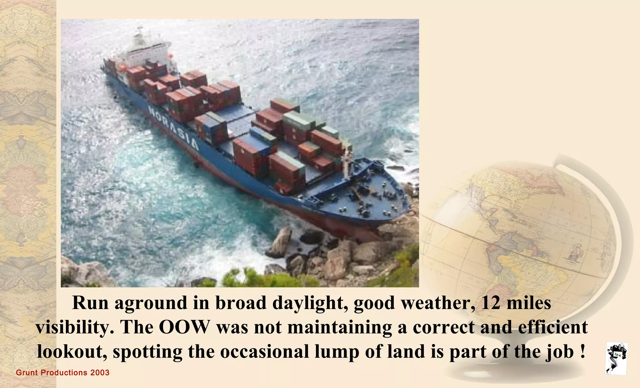 Grunt Productions 2003
Run aground in broad daylight, good weather, 12 miles
visibility. The OOW was not maintaining a correct and efficient
lookout, spotting the occasional lump of land is part of the job !
 