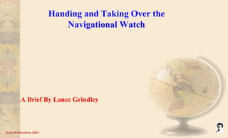 Grunt Productions 2003
Handing and Taking Over the
Navigational Watch
A Brief By Lance Grindley
 