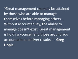 “Great management can only be attained
by those who are able to manage
themselves before managing others...
Without accountability, the ability to
manage doesn’t exist. Great management
is holding yourself and those around you
accountable to deliver results.” - Greg
Llopis
 