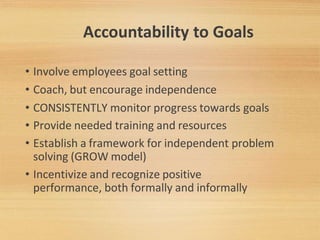 Accountability to Goals
• Involve employees goal setting
• Coach, but encourage independence
• CONSISTENTLY monitor progress towards goals
• Provide needed training and resources
• Establish a framework for independent problem
solving (GROW model)
• Incentivize and recognize positive
performance, both formally and informally
 