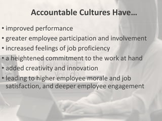 Accountable Cultures Have…
• improved performance
• greater employee participation and involvement
• increased feelings of job proficiency
• a heightened commitment to the work at hand
• added creativity and innovation
• leading to higher employee morale and job
satisfaction, and deeper employee engagement
 