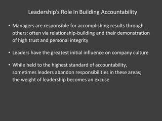 Leadership’s Role In Building Accountability
• Managers are responsible for accomplishing results through
others; often via relationship-building and their demonstration
of high trust and personal integrity
• Leaders have the greatest initial influence on company culture
• While held to the highest standard of accountability,
sometimes leaders abandon responsibilities in these areas;
the weight of leadership becomes an excuse
 