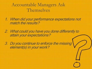 Accountable Managers Ask
Themselves
1. When did your performance expectations not
match the results?
2. What could you have you done differently to
attain your expectations?
3. Do you continue to enforce the missing
element(s) in your work?
 