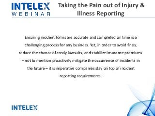 Taking the Pain out of Injury &
Illness Reporting
Ensuring incident forms are accurate and completed on time is a
challenging process for any business. Yet, in order to avoid fines,
reduce the chance of costly lawsuits, and stabilize insurance premiums
– not to mention proactively mitigate the occurrence of incidents in
the future – it is imperative companies stay on top of incident
reporting requirements.
 