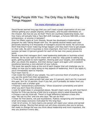Taking People With You: The Only Way to Make Big
Things Happen
                          For more information go here

David Novak learned long ago that you can't lead a great organization of any size
without getting your people aligned, enthusiastic, and focused relentlessly on
the mission. But how do you do that? There are countless leadership books, but
how many will actually help a Taco Bell shift manager, a Fortune 500 CEO, a new
entrepreneur, or anyone in between?
Over his fifteen years at Yum! Brands, Novak has developed a trademarked
program he calls Taking People with You. He spends several weeks each year
personally teaching it to thousands of managers around the world. He convinces
them that they'll never make big things happen until they learn how to get people
on their side. No skill in business is more important. And Yum!'s extraordinary
success (at least 13 percent growth for each of the last nine years) proves his
point.
Novak knows that managers don't need leadership platitudes or business school
theories. So he cuts right to the chase with a step-by- step guide to setting big
goals, getting people to work together, blowing past your targets, and celebrating
after you shock the skeptics. And then doing it again and again until consistent
excellence becomes a core element of your culture.
This book has specific tools at the end of each chapter that will challenge you to
reflect on how you're really doing on key aspects of leadership. And if you apply it,
you'll immediately start to improve.
You'll learn how to . . .
• Get inside the heads of your people. You can't convince them of anything until
you see the world from their perspective.
• Think big. If your sales growth last year was 3.5 percent, don't aim for 4 percent
this year, aim for 15 percent. Even if you fail, you'll probably do better than you
would have with a smaller goal.
• Practice "extraordinary authenticity." Show occasional vulnerability and admit
when you don't have the answers.
• Look for good ideas in unexpected places. Novak's team came up with Cool Ranch
Doritos for Frito-Lay during a field trip to a grocery store's salad dressing aisle.
• Choose a can-do mind-set. There's a huge difference between a boss who
says "We can try this" and one who says "We can do this!"
• Cheer for first downs, not just touchdowns. Publicly recognizing and rewarding
small wins keeps everyone motivated for the long haul.
• Get rid of cynics. In many teams one person will reject your values and spread
negative energy. Moving that person out will show everyone else you're serious.
Get ready to change the way you think about leadership-and more important, the
way you practice it every day.
 