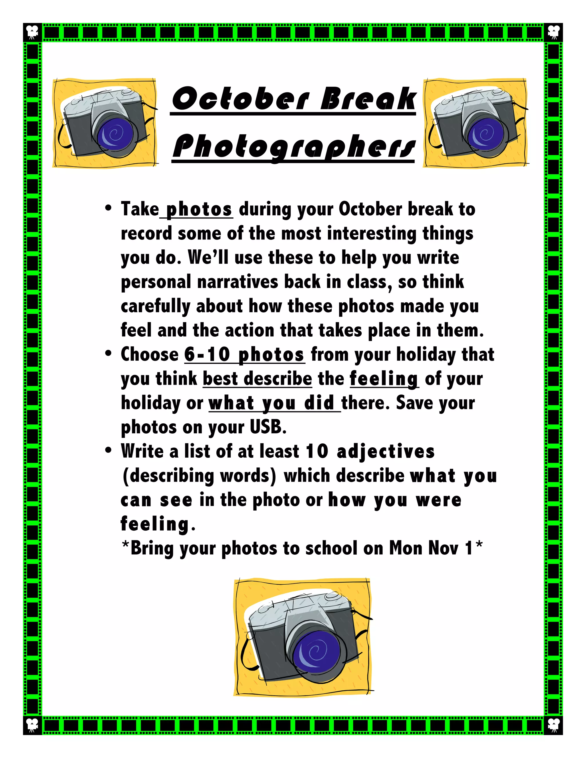 October Break
Photographers
• Take photos during your October break to
record some of the most interesting things
you do. We’ll use these to help you write
personal narratives back in class, so think
carefully about how these photos made you
feel and the action that takes place in them.
• Choose 6-10 photos from your holiday that
you think best describe the feeling of your
holiday or what you did there. Save your
photos on your USB.
• Write a list of at least 10 adjectives
(describing words) which describe what you
can see in the photo or how you were
feeling.
*Bring your photos to school on Mon Nov 1*
