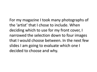 	For my magazine I took many photographs of the ‘artist’ that I chose to include. When deciding which to use for my front cover, I narrowed the selection down to four images that I would choose between. In the next few slides I am going to evaluate which one I decided to choose and why.