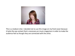 This is a medium shot. I decided not to use this image on my front cover because it lacks the eye contact that is necessary on music magazines in order to make the audience feel as though they are connected with the artist.