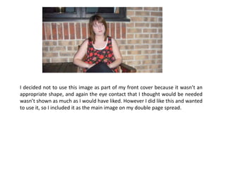 I decided not to use this image as part of my front cover because it wasn’t an appropriate shape, and again the eye contact that I thought would be needed wasn’t shown as much as I would have liked. However I did like this and wanted to use it, so I included it as the main image on my double page spread.