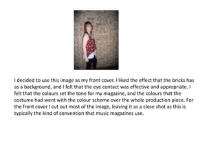 I decided to use this image as my front cover. I liked the effect that the bricks has as a background, and I felt that the eye contact was effective and appropriate. I felt that the colours set the tone for my magazine, and the colours that the costume had went with the colour scheme over the whole production piece. For the front cover I cut out most of the image, leaving it as a close shot as this is typically the kind of convention that music magazines use. 