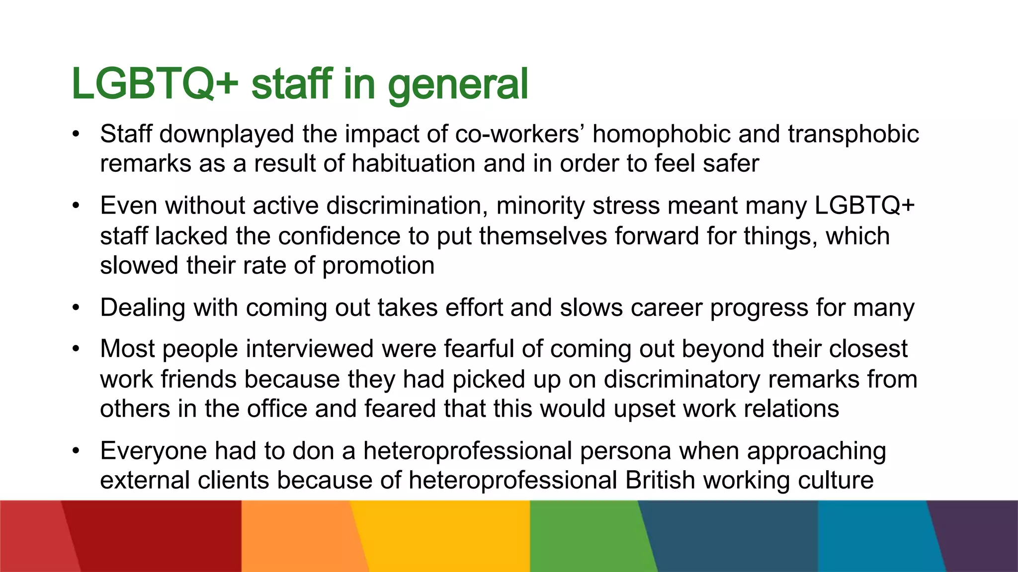 LGBTQ+ staff in general
• Staff downplayed the impact of co-workers’ homophobic and transphobic
remarks as a result of habituation and in order to feel safer
• Even without active discrimination, minority stress meant many LGBTQ+
staff lacked the confidence to put themselves forward for things, which
slowed their rate of promotion
• Dealing with coming out takes effort and slows career progress for many
• Most people interviewed were fearful of coming out beyond their closest
work friends because they had picked up on discriminatory remarks from
others in the office and feared that this would upset work relations
• Everyone had to don a heteroprofessional persona when approaching
external clients because of heteroprofessional British working culture
 