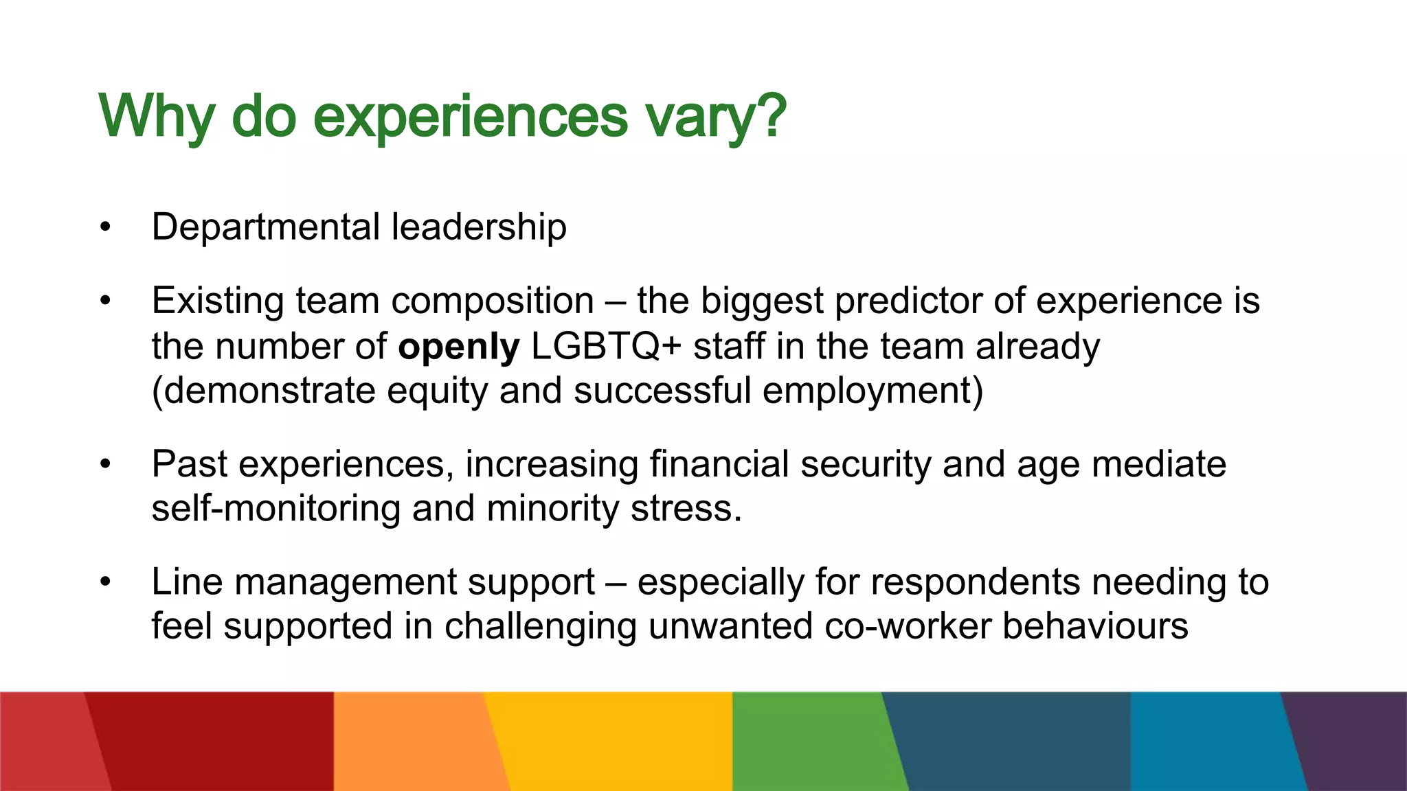 Why do experiences vary?
• Departmental leadership
• Existing team composition – the biggest predictor of experience is
the number of openly LGBTQ+ staff in the team already
(demonstrate equity and successful employment)
• Past experiences, increasing financial security and age mediate
self-monitoring and minority stress.
• Line management support – especially for respondents needing to
feel supported in challenging unwanted co-worker behaviours
 