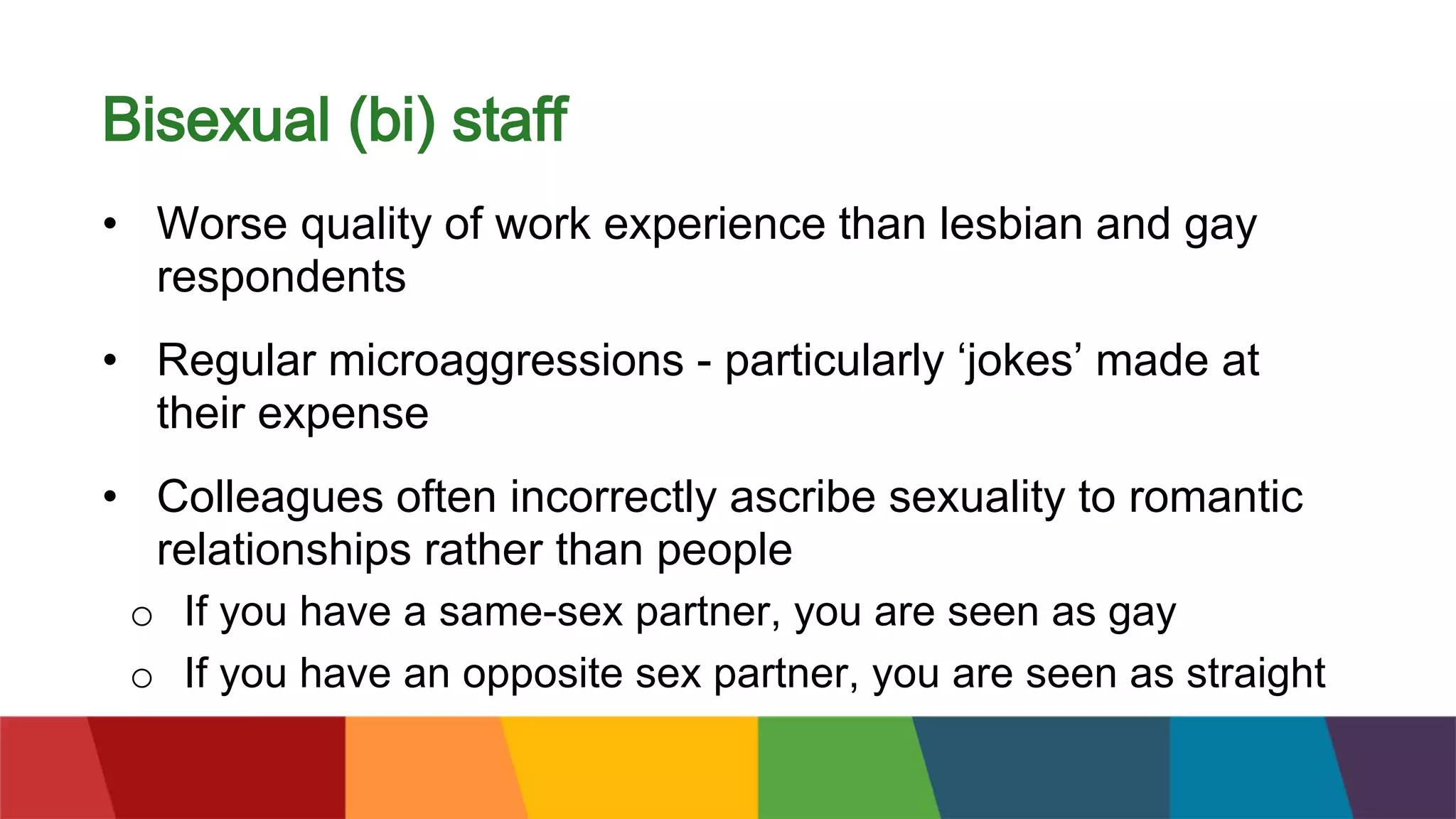 Bisexual (bi) staff
• Worse quality of work experience than lesbian and gay
respondents
• Regular microaggressions - particularly ‘jokes’ made at
their expense
• Colleagues often incorrectly ascribe sexuality to romantic
relationships rather than people
o If you have a same-sex partner, you are seen as gay
o If you have an opposite sex partner, you are seen as straight
 