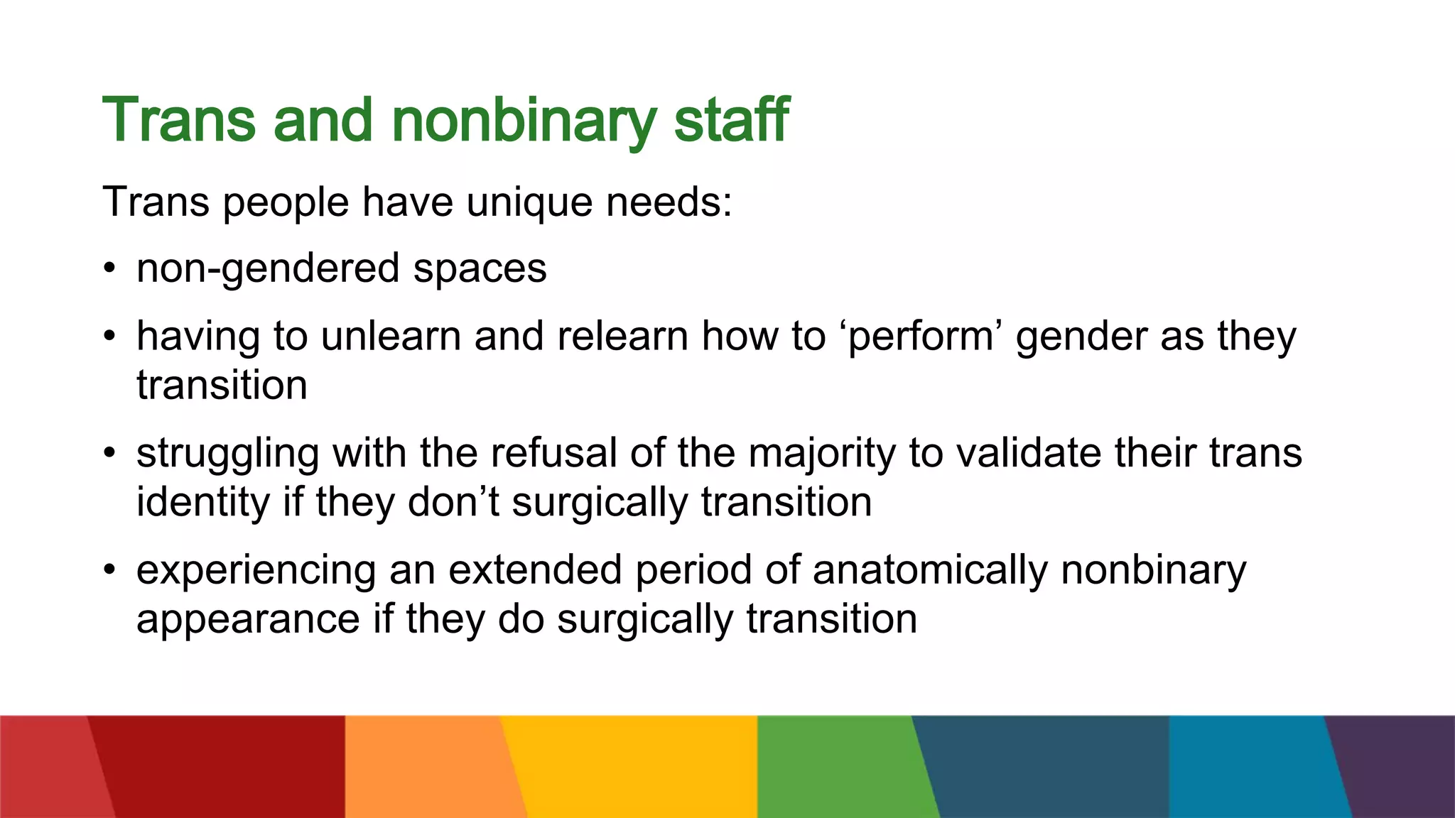 Trans and nonbinary staff
Trans people have unique needs:
• non-gendered spaces
• having to unlearn and relearn how to ‘perform’ gender as they
transition
• struggling with the refusal of the majority to validate their trans
identity if they don’t surgically transition
• experiencing an extended period of anatomically nonbinary
appearance if they do surgically transition
 