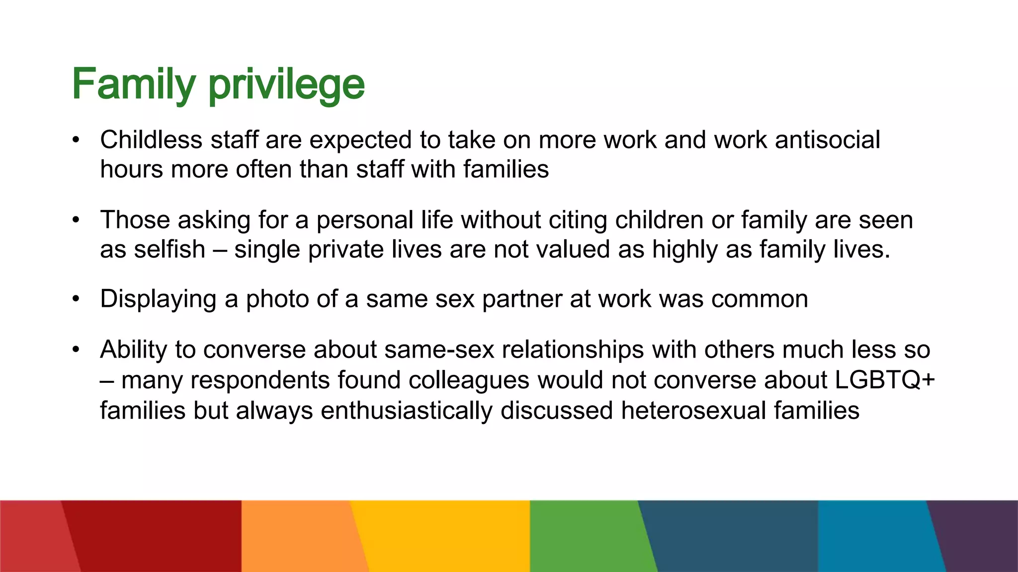 Family privilege
• Childless staff are expected to take on more work and work antisocial
hours more often than staff with families
• Those asking for a personal life without citing children or family are seen
as selfish – single private lives are not valued as highly as family lives.
• Displaying a photo of a same sex partner at work was common
• Ability to converse about same-sex relationships with others much less so
– many respondents found colleagues would not converse about LGBTQ+
families but always enthusiastically discussed heterosexual families
 
