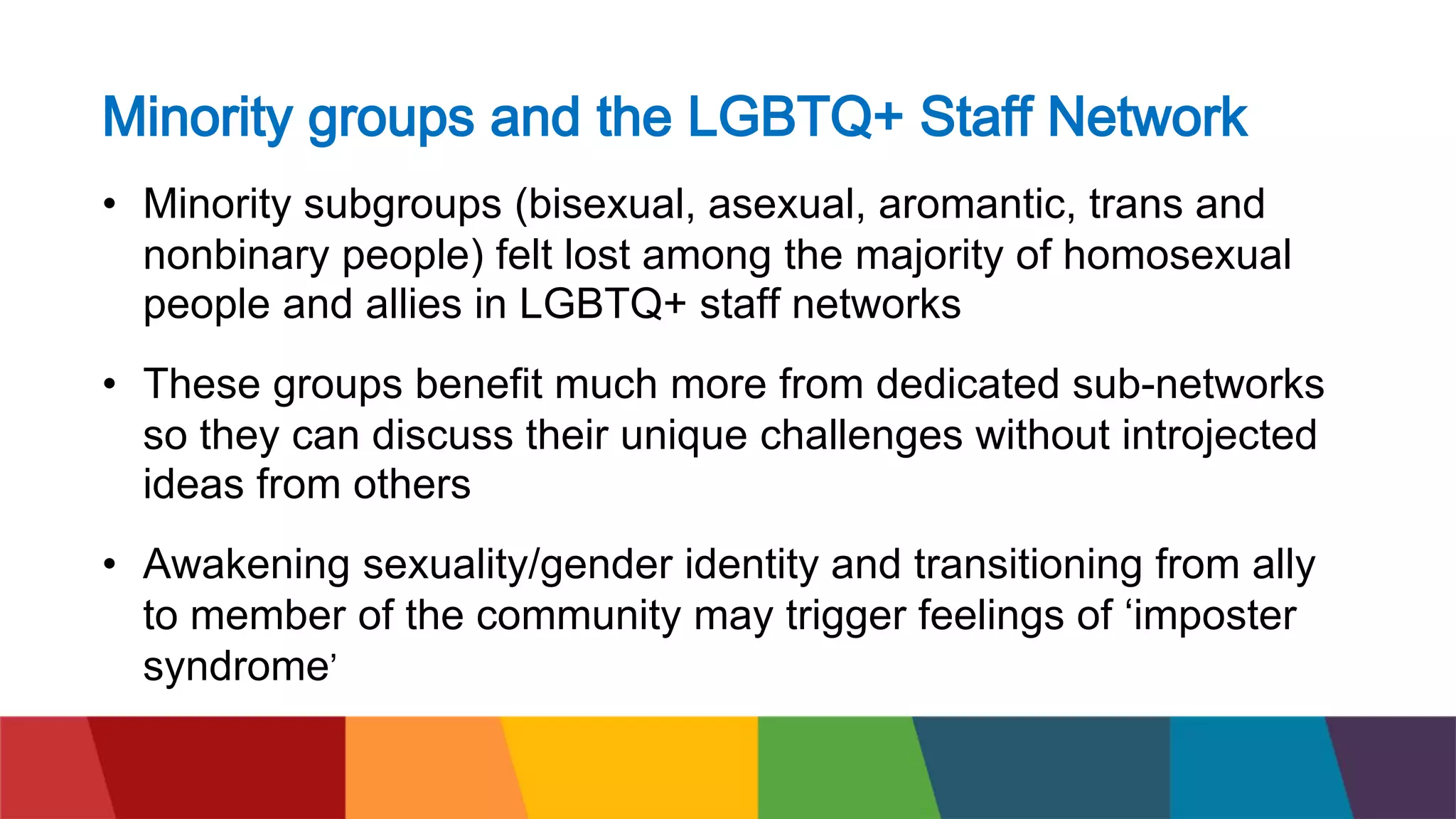 Minority groups and the LGBTQ+ Staff Network
• Minority subgroups (bisexual, asexual, aromantic, trans and
nonbinary people) felt lost among the majority of homosexual
people and allies in LGBTQ+ staff networks
• These groups benefit much more from dedicated sub-networks
so they can discuss their unique challenges without introjected
ideas from others
• Awakening sexuality/gender identity and transitioning from ally
to member of the community may trigger feelings of ‘imposter
syndrome’
 