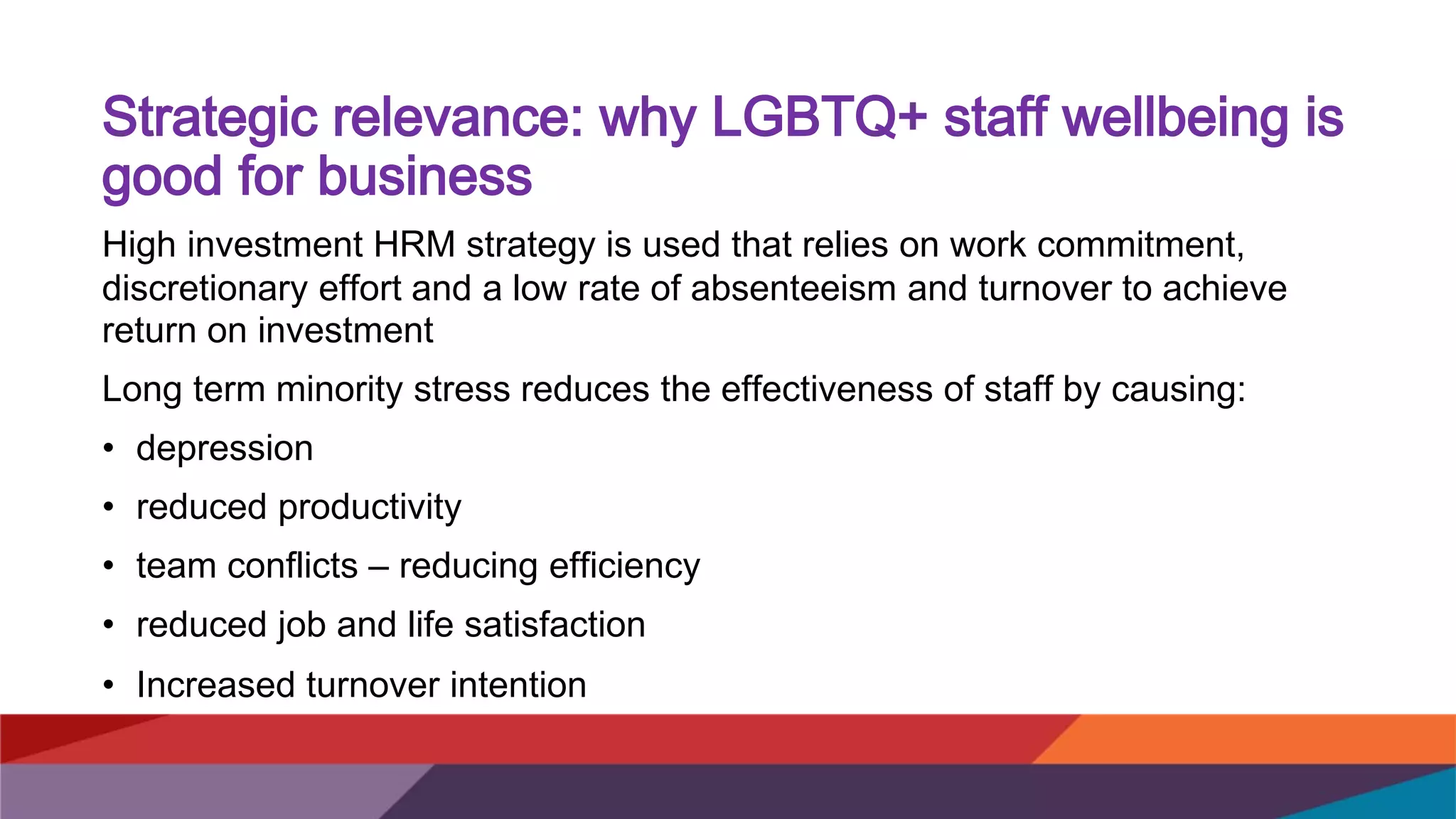 Strategic relevance: why LGBTQ+ staff wellbeing is
good for business
High investment HRM strategy is used that relies on work commitment,
discretionary effort and a low rate of absenteeism and turnover to achieve
return on investment
Long term minority stress reduces the effectiveness of staff by causing:
• depression
• reduced productivity
• team conflicts – reducing efficiency
• reduced job and life satisfaction
• Increased turnover intention
 