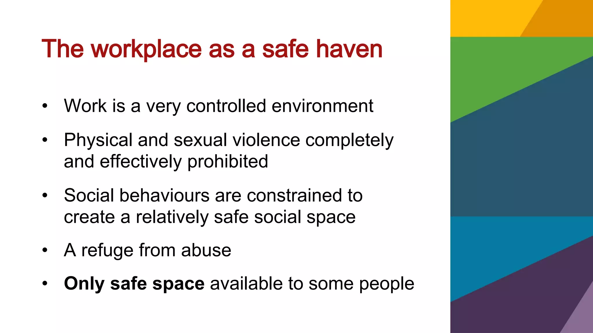 The workplace as a safe haven
• Work is a very controlled environment
• Physical and sexual violence completely
and effectively prohibited
• Social behaviours are constrained to
create a relatively safe social space
• A refuge from abuse
• Only safe space available to some people
 