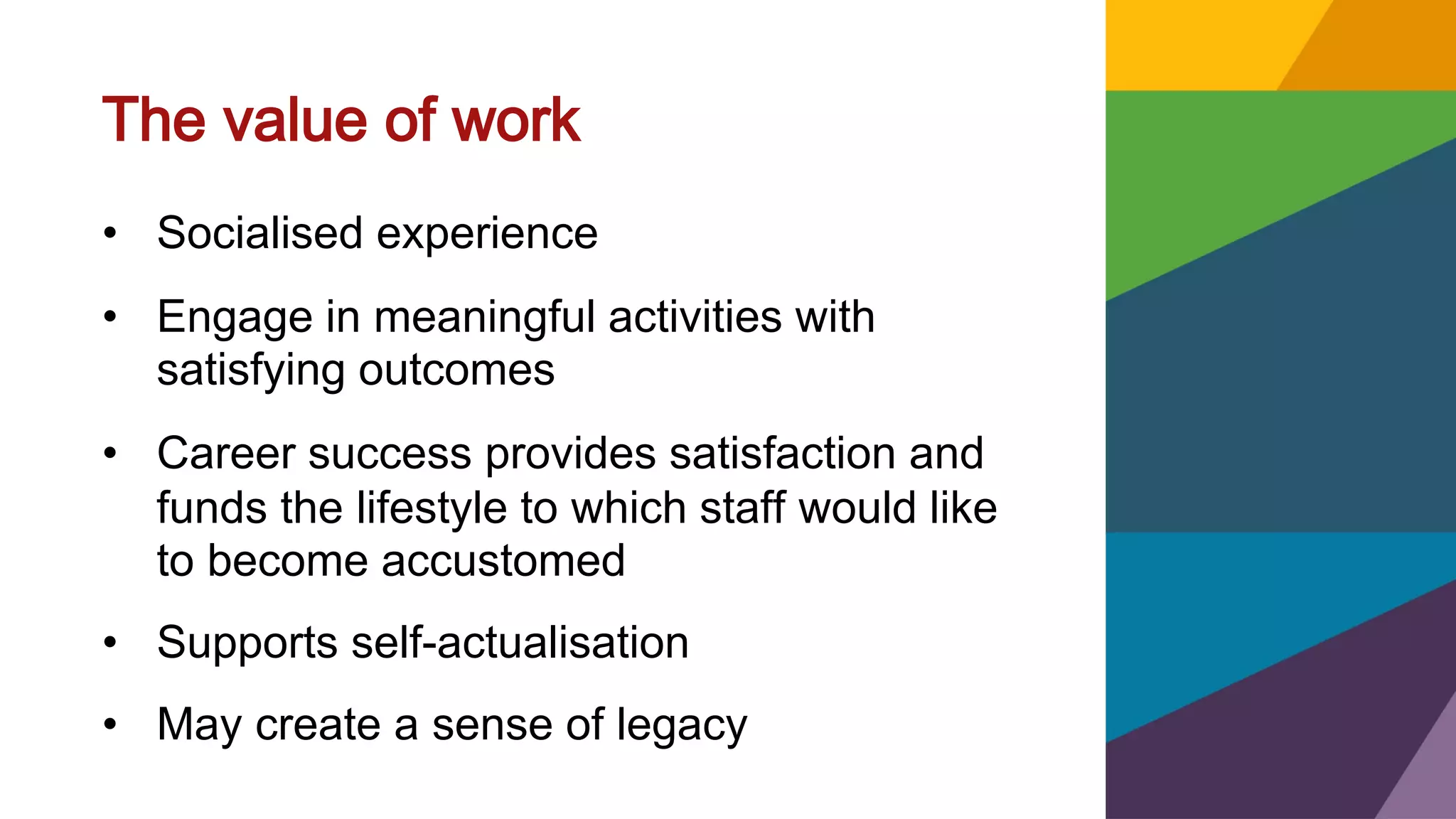 The value of work
• Socialised experience
• Engage in meaningful activities with
satisfying outcomes
• Career success provides satisfaction and
funds the lifestyle to which staff would like
to become accustomed
• Supports self-actualisation
• May create a sense of legacy
 