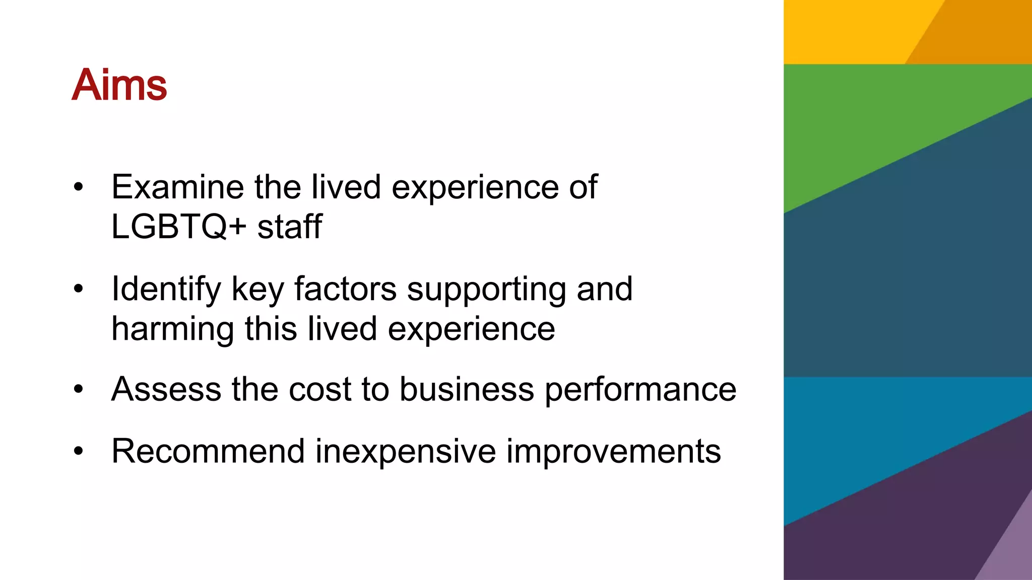 Aims
• Examine the lived experience of
LGBTQ+ staff
• Identify key factors supporting and
harming this lived experience
• Assess the cost to business performance
• Recommend inexpensive improvements
 