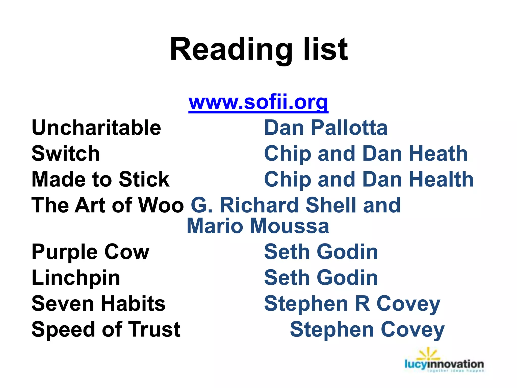 Reading list
               www.sofii.org
Uncharitable          Dan Pallotta
Switch                Chip and Dan Heath
Made to Stick         Chip and Dan Health
The Art of Woo G. Richard Shell and
               Mario Moussa
Purple Cow            Seth Godin
Linchpin              Seth Godin
Seven Habits          Stephen R Covey
Speed of Trust          Stephen Covey
 