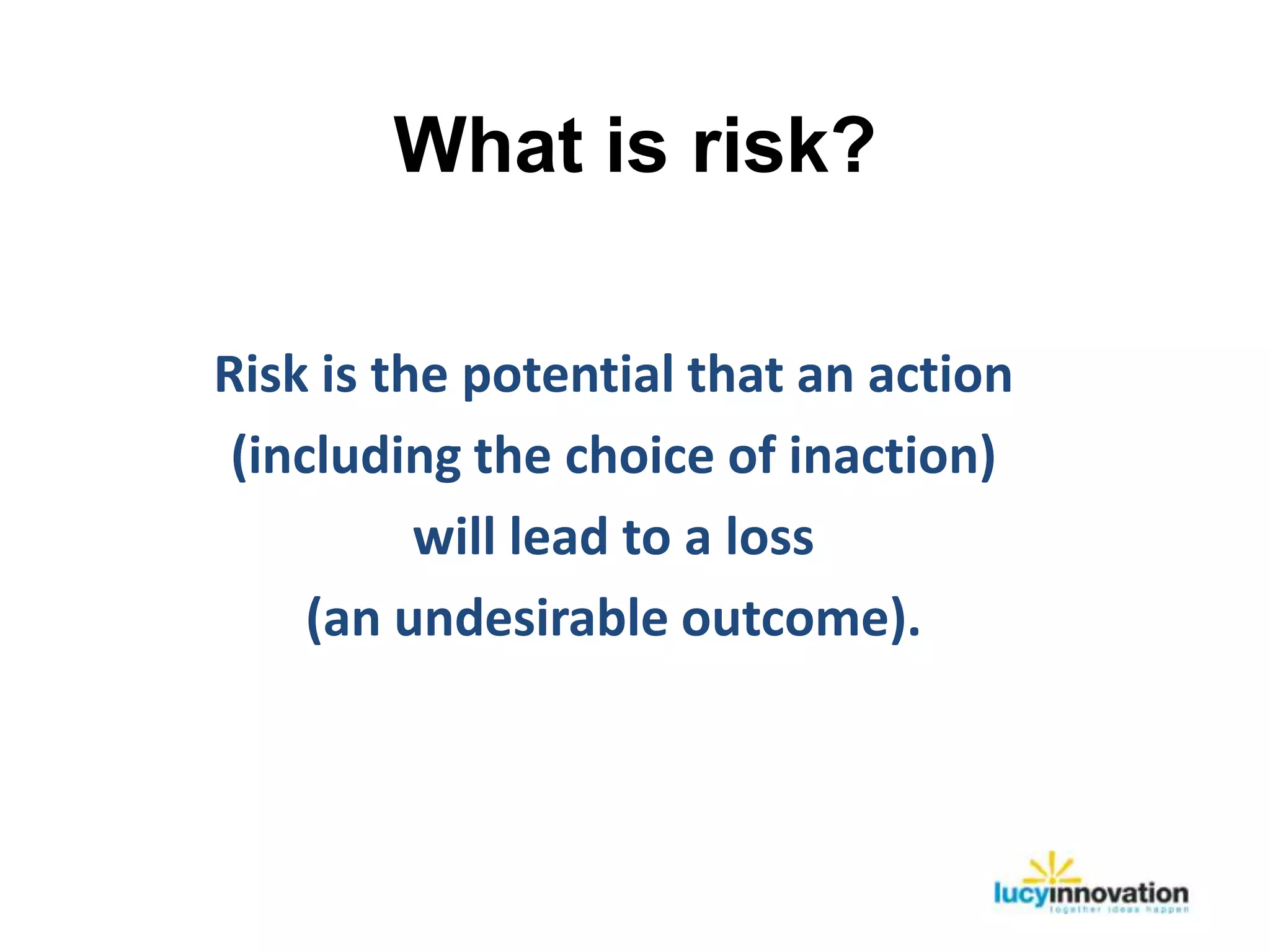 What is risk?

Risk is the potential that an action
 (including the choice of inaction)
          will lead to a loss
     (an undesirable outcome).
 