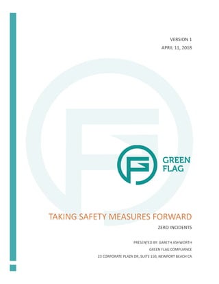 TAKING SAFETY MEASURES FORWARD
ZERO INCIDENTS
VERSION 1
APRIL 11, 2018
PRESENTED BY: GARETH ASHWORTH
GREEN FLAG COMPLIANCE
23 CORPORATE PLAZA DR, SUITE 150, NEWPORT BEACH CA
 
