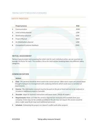 4/11/2018 Taking safety measures forward 1
TAKING SAFETY MEASURES FORWARD
SAFETY PROCCESS
Project process RISK
1 Communica�on ZERO
2 Ini�al ac�vity-physical LOW
3 Mobiliza�on-physical LOW
4 Project-Physical HIGH
5 De-Mobiliza�on-physical LOW
6 Comple�on/Customer feedback ZERO
INITIAL ASSESSMENT
Taking a typical project and assessing the ini�al risks for each individual ac�on, we can ascertain an
average risk factor for each. This enables a focus for each sec�on breaking down into diﬀerent safety
categories.
COMMUNICATION
Ac�ons
1 Clear- The job brief should be direct and to the correct person. Often work scopes are passed down
through employees to management with confusing elements which could cause a variation of
requirements.
2 Concise- The information received must be focused on the job at hand and not to be confused or
included in additional projects if possible.
3 Accurate- Vague or incorrect instructions will cause issues. (Verify all scopes.)
4 Requirements-Make sure that the services required are necessary and available from your
company. Crews may not be suitably qualiﬁed or the job may not require the service (could be
done a safer way) & job may need additional personnel.
5 Schedule- Scheduling the project so it doesn’t conﬂict with other projects.
 