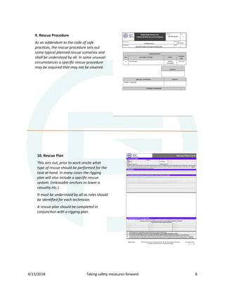 4/11/2018 Taking safety measures forward 8
9. Rescue Procedure
As an addendum to the code of safe
practices, the rescue procedure sets out
some typical planned rescue scenarios and
shall be understood by all. In some unusual
circumstances a speciﬁc rescue procedure
may be required that may not be covered.
10. Rescue Plan
This sets out, prior to work onsite what
type of rescue should be performed for the
task at hand. In many cases the rigging
plan will also include a speciﬁc rescue
system. (releasable anchors to lower a
casualty etc.)
It must be understood by all as roles should
be identiﬁed for each technician.
A rescue plan should be completed in
conjunction with a rigging plan.
 