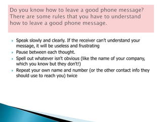  Speak slowly and clearly. If the receiver can’t understand your
message, it will be useless and frustrating
 Pause between each thought.
 Spell out whatever isn't obvious (like the name of your company,
which you know but they don't!)
 Repeat your own name and number (or the other contact info they
should use to reach you) twice
 