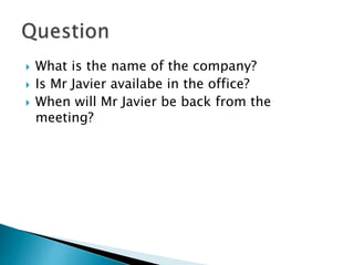  What is the name of the company?
 Is Mr Javier availabe in the office?
 When will Mr Javier be back from the
meeting?
 