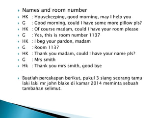  Names and room number
 HK : Housekeeping, good morning, may I help you
 G : Good morning, could I have some more pillow pls?
 HK : Of course madam, could I have your room please
 G : Yes, this is room number 1137
 HK : I beg your pardon, madam
 G : Room 1137
 HK : Thank you madam, could I have your name pls?
 G : Mrs smith
 Hk : Thank you mrs smith, good bye
 Buatlah percakapan berikut, pukul 3 siang seorang tamu
laki laki mr john blake di kamar 2014 meminta sebuah
tambahan selimut.
 