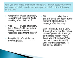  Receptionist : Good afternoon,
Mega Network Services, Nadia
speaking. Can I help you?
 Alice : Good afternoon,
this is Alice. Could you put me
through to the Human
Resources department please?
 Receptionist : Certainly, one
moment please.
 Siti : Hello, this is
Siti. I’m afraid I’m not in at the
moment. Please, leave a
message after the beep.
 Udin : Hello Siti, this is Udin.
It’s about noon and I’m calling
to see if you would like to go
to the Mega Mallon Friday.
Could you call me back? You
can reach me at 111-6577
until four this afternoon. I’ll
talk to you later.Bye
 